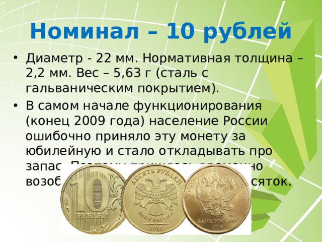 Номинал – 5 рублей Диаметр - 25 мм. Нормативная толщина – 1,8 мм. Вес – 6,45 г (1997-2009 гг. медь, плакированная мельхиором) или 6 г (с 2009 года сталь с гальваническим покрытием). В начале 1998 года доллар стоил немногим более 6 рублей, поэтому 5 рублей были самой подделываемой монетой того периода. 