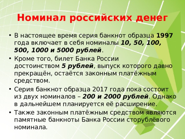 Номинал российских денег В настоящее время серия банкнот образца 1997 года включает в себя номиналы  10, 50, 100, 500, 1000 и 5000 рублей . Кроме того, билет Банка России достоинством  5 рублей , выпуск которого давно прекращён, остаётся законным платёжным средством. Серия банкнот образца 2017 года пока состоит из двух номиналов –  200 и 2000 рублей . Однако в дальнейшем планируется её расширение. Также законным платёжным средством являются памятные банкноты Банка России сторублёвого номинала. 