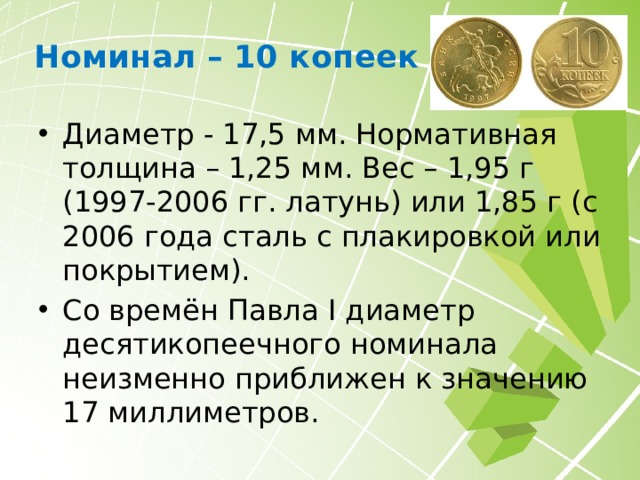 Номинал – 5 копеек Диаметр - 18,5 мм. Нормативная толщина - 1,45 мм. Вес - 2,6 г (сталь, плакированная мельхиором). Известны монеты 2008 года с гальваническим покрытием. Почти такие же небольшие пятачки (15,1 мм) чеканились и в царской России, но состояли из серебра 500-й пробы. Редчайшей монетой является единственный известный экземпляр 5 копеек 1999 года СП. 