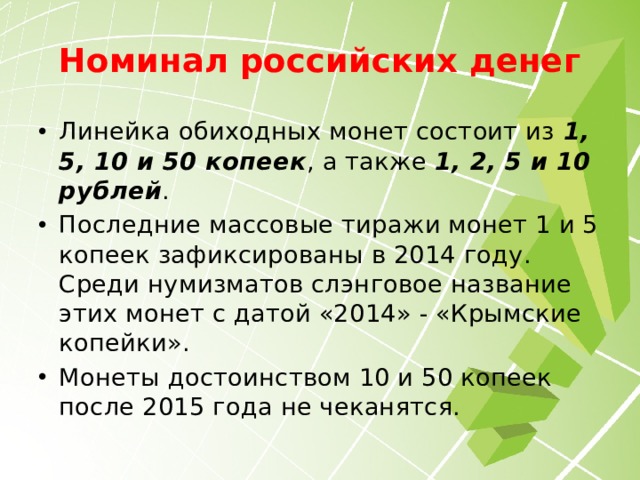 Номинал российских денег Линейка обиходных монет состоит из  1, 5, 10 и 50 копеек , а также  1, 2, 5 и 10 рублей . Последние массовые тиражи монет 1 и 5 копеек зафиксированы в 2014 году. Среди нумизматов слэнговое название этих монет с датой «2014» - «Крымские копейки». Монеты достоинством 10 и 50 копеек после 2015 года не чеканятся. 