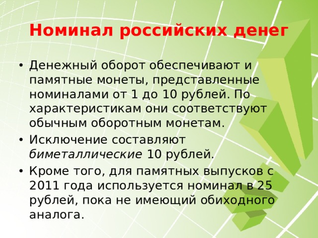 Номинал российских денег Денежный оборот обеспечивают и памятные монеты, представленные номиналами от 1 до 10 рублей. По характеристикам они соответствуют обычным оборотным монетам. Исключение составляют биметаллические 10 рублей. Кроме того, для памятных выпусков с 2011 года используется номинал в 25 рублей, пока не имеющий обиходного аналога. 