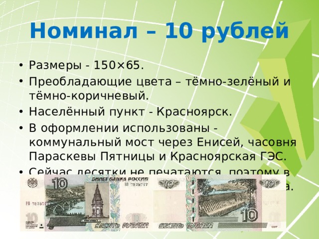 Номинал – 10 рублей Размеры - 150×65. Преобладающие цвета – тёмно-зелёный и тёмно-коричневый. Населённый пункт - Красноярск. В оформлении использованы - коммунальный мост через Енисей, часовня Параскевы Пятницы и Красноярская ГЭС. Сейчас десятки не печатаются, поэтому в состоянии «ПРЕСС» стоят выше номинала. 