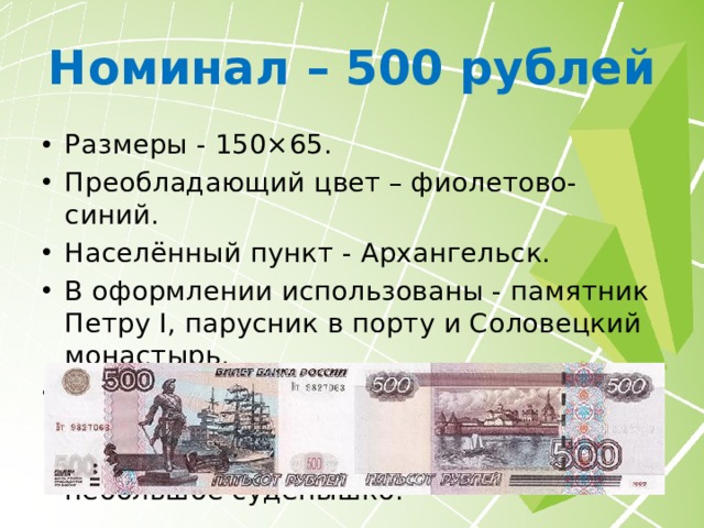 Номинал – 500 рублей Размеры - 150×65. Преобладающий цвет – фиолетово-синий. Населённый пункт - Архангельск. В оформлении использованы - памятник Петру I, парусник в порту и Соловецкий монастырь. В 2010 году дизайн оборотной стороны сильно меняется. Соловки предстают в ином ракурсе, а с водной глади исчезает небольшое судёнышко. 