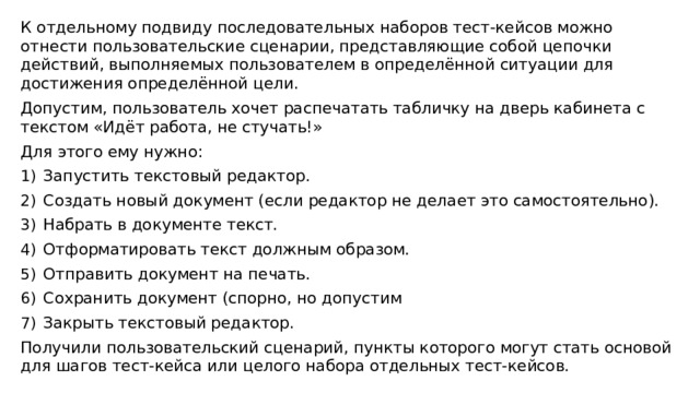 К отдельному подвиду последовательных наборов тест-кейсов можно отнести пользовательские сценарии, представляющие собой цепочки действий, выполняемых пользователем в определённой ситуации для достижения определённой цели. Допустим, пользователь хочет распечатать табличку на дверь кабинета с текстом «Идёт работа, не стучать!» Для этого ему нужно: Запустить текстовый редактор. Создать новый документ (если редактор не делает это самостоятельно). Набрать в документе текст. Отформатировать текст должным образом. Отправить документ на печать. Сохранить документ (спорно, но допустим Закрыть текстовый редактор. Получили пользовательский сценарий, пункты которого могут стать основой для шагов тест-кейса или целого набора отдельных тест-кейсов. 