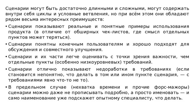 Сценарии могут быть достаточно длинными и сложными, могут содержать внутри себя циклы и условные ветвления, но при всём этом они обладают рядом весьма интересных преимуществ: Сценарии показывают реальные и понятные примеры использования продукта (в отличие от обширных чек-листов, где смысл отдельных пунктов может теряться). Сценарии понятны конечным пользователям и хорошо подходят для обсуждения и совместного улучшения. Сценарии и их части легче оценивать с точки зрения важности, чем отдельные пункты (особенно низкоуровневых) требований. Сценарии отлично показывают недоработки в требованиях (если становится непонятно, что делать в том или ином пункте сценария, — с требованиями явно что-то не то). В предельном случае (нехватка времени и прочие форс-мажоры) сценарии можно даже не прописывать подробно, а просто именовать — и само наименование уже подскажет опытному специалисту, что делать. 