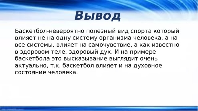 Вывод Баскетбол-невероятно полезный вид спорта который влияет не на одну систему организма человека, а на все системы, влияет на самочувствие, а как известно в здоровом теле, здоровый дух. И на примере баскетбола это высказывание выглядит очень актуально, т.к. баскетбол влияет и на духовное состояние человека. 