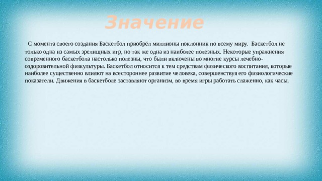 Значение  С момента своего создания Баскетбол приобрёл миллионы поклонник по всему миру. Баскетбол не только одна из самых зрелищных игр, но так же одна из наиболее полезных. Некоторые упражнения современного баскетбола настолько полезны, что были включены во многие курсы лечебно-оздоровительной физкультуры. Баскетбол относится к тем средствам физического воспитания, которые наиболее существенно влияют на всестороннее развитие человека, совершенствуя его физиологические показатели. Движения в баскетболе заставляют организм, во время игры работать слаженно, как часы. 