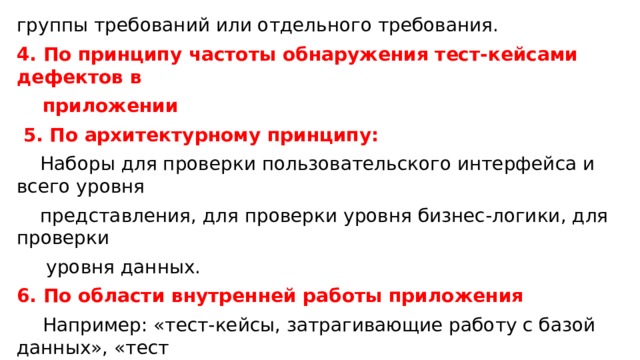 группы требований или отдельного требования. 4. По принципу частоты обнаружения тест-кейсами дефектов в  приложении  5. По архитектурному принципу:  Наборы для проверки пользовательского интерфейса и всего уровня  представления, для проверки уровня бизнес-логики, для проверки  уровня данных. 6. По области внутренней работы приложения  Например: «тест-кейсы, затрагивающие работу с базой данных», «тест  - кейсы, затрагивающие работу с файловой системой», «тест-кейсы,  затрагивающие работу с сетью», и т.д. 7. По видам тестирования 