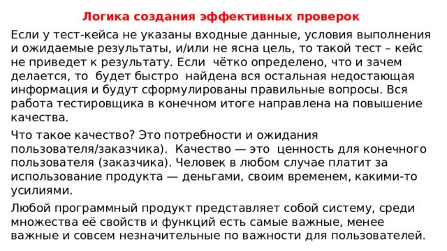Логика создания эффективных проверок Если у тест-кейса не указаны входные данные, условия выполнения и ожидаемые результаты, и/или не ясна цель, то такой тест – кейс не приведет к результату. Если чётко определено, что и зачем делается, то будет быстро найдена вся остальная недостающая информация и будут сформулированы правильные вопросы. Вся работа тестировщика в конечном итоге направлена на повышение качества. Что такое качество? Это потребности и ожидания пользователя/заказчика). Качество — это ценность для конечного пользователя (заказчика). Человек в любом случае платит за использование продукта — деньгами, своим временем, какими-то усилиями. Любой программный продукт представляет собой систему, среди множества её свойств и функций есть самые важные, менее важные и совсем незначительные по важности для пользователей. 