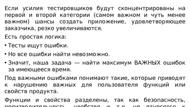 Если усилия тестировщиков будут сконцентрированы на первой и второй категории (самом важном и чуть менее важном) шансы создать приложение, удовлетворяющее заказчика, резко увеличиваются. Есть простая логика: Тесты ищут ошибки. Но все ошибки найти невозможно. Значит, наша задача — найти максимум ВАЖНЫХ ошибок за имеющееся время. Под важными ошибками понимают такие, которые приводят к нарушению важных для пользователя функций или свойств продукта. Функции и свойства разделены, так как безопасность, производительность, удобство и т.д. не относятся к функциям, но имеют важную роль в формировании удовлетворённости заказчика и конечных пользователей. 