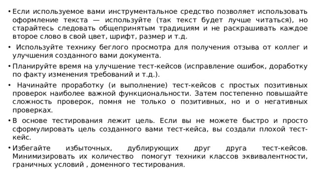 Если используемое вами инструментальное средство позволяет использовать оформление текста — используйте (так текст будет лучше читаться), но старайтесь следовать общепринятым традициям и не раскрашивать каждое второе слово в свой цвет, шрифт, размер и т.д.  Используйте технику беглого просмотра для получения отзыва от коллег и улучшения созданного вами документа. Планируйте время на улучшение тест-кейсов (исправление ошибок, доработку по факту изменения требований и т.д.).  Начинайте проработку (и выполнение) тест-кейсов с простых позитивных проверок наиболее важной функциональности. Затем постепенно повышайте сложность проверок, помня не только о позитивных, но и о негативных проверках. В основе тестирования лежит цель. Если вы не можете быстро и просто сформулировать цель созданного вами тест-кейса, вы создали плохой тест-кейс. Избегайте избыточных, дублирующих друг друга тест-кейсов. Минимизировать их количество помогут техники классов эквивалентности, граничных условий , доменного тестирования. 