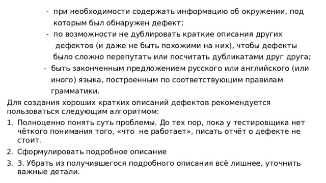  - при необходимости содержать информацию об окружении, под  которым был обнаружен дефект;  - по возможности не дублировать краткие описания других  дефектов (и даже не быть похожими на них), чтобы дефекты  было сложно перепутать или посчитать дубликатами друг друга;  - быть законченным предложением русского или английского (или  иного) языка, построенным по соответствующим правилам  грамматики. Для создания хороших кратких описаний дефектов рекомендуется пользоваться следующим алгоритмом: Полноценно понять суть проблемы. До тех пор, пока у тестировщика нет чёткого понимания того, «что не работает», писать отчёт о дефекте не стоит. Сформулировать подробное описание 3. Убрать из получившегося подробного описания всё лишнее, уточнить важные детали. 