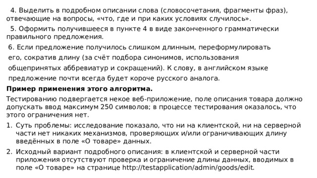 4. Выделить в подробном описании слова (словосочетания, фрагменты фраз), отвечающие на вопросы, «что, где и при каких условиях случилось». 5. Оформить получившееся в пункте 4 в виде законченного грамматически правильного предложения. 6. Если предложение получилось слишком длинным, переформулировать его, сократив длину (за счёт подбора синонимов, использования общепринятых аббревиатур и сокращений). К слову, в английском языке предложение почти всегда будет короче русского аналога. Пример применения этого алгоритма. Тестированию подвергается некое веб-приложение, поле описания товара должно допускать ввод максимум 250 символов; в процессе тестирования оказалось, что этого ограничения нет. Суть проблемы: исследование показало, что ни на клиентской, ни на серверной части нет никаких механизмов, проверяющих и/или ограничивающих длину введённых в поле «О товаре» данных. Исходный вариант подробного описания: в клиентской и серверной части приложения отсутствуют проверка и ограничение длины данных, вводимых в поле «О товаре» на странице http://testapplication/admin/goods/edit.