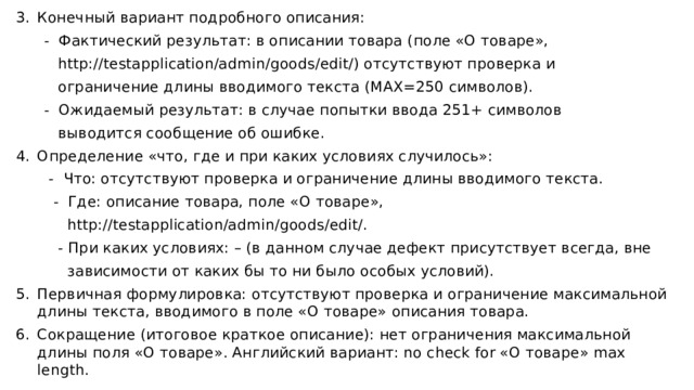 Конечный вариант подробного описания: - Фактический результат: в описании товара (поле «О товаре», http://testapplication/admin/goods/edit/) отсутствуют проверка и ограничение длины вводимого текста (MAX=250 символов). - Ожидаемый результат: в случае попытки ввода 251+ символов выводится сообщение об ошибке. Определение «что, где и при каких условиях случилось»: - Что: отсутствуют проверка и ограничение длины вводимого текста. - Где: описание товара, поле «О товаре», http://testapplication/admin/goods/edit/. - При каких условиях: – (в данном случае дефект присутствует всегда, вне зависимости от каких бы то ни было особых условий). Первичная формулировка: отсутствуют проверка и ограничение максимальной длины текста, вводимого в поле «О товаре» описания товара. Сокращение (итоговое краткое описание): нет ограничения максимальной длины поля «О товаре». Английский вариант: no check for «О товаре» max length.