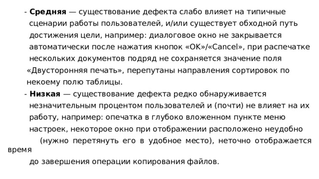  - Средняя — существование дефекта слабо влияет на типичные  сценарии работы пользователей, и/или существует обходной путь  достижения цели, например: диалоговое окно не закрывается  автоматически после нажатия кнопок «OK»/«Cancel», при распечатке  нескольких документов подряд не сохраняется значение поля  «Двусторонняя печать», перепутаны направления сортировок по  некоему полю таблицы.  - Низкая — существование дефекта редко обнаруживается  незначительным процентом пользователей и (почти) не влияет на их  работу, например: опечатка в глубоко вложенном пункте меню  настроек, некоторое окно при отображении расположено неудобно  (нужно перетянуть его в удобное место), неточно отображается время  до завершения операции копирования файлов. 