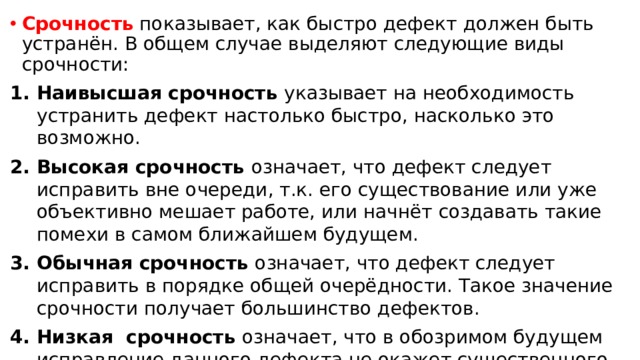 Срочность показывает, как быстро дефект должен быть устранён. В общем случае выделяют следующие виды срочности: Наивысшая срочность указывает на необходимость устранить дефект настолько быстро, насколько это возможно. Высокая срочность означает, что дефект следует исправить вне очереди, т.к. его существование или уже объективно мешает работе, или начнёт создавать такие помехи в самом ближайшем будущем. Обычная срочность означает, что дефект следует исправить в порядке общей очерёдности. Такое значение срочности получает большинство дефектов. Низкая срочность означает, что в обозримом будущем исправление данного дефекта не окажет существенного влияния на повышение качества продукта. 