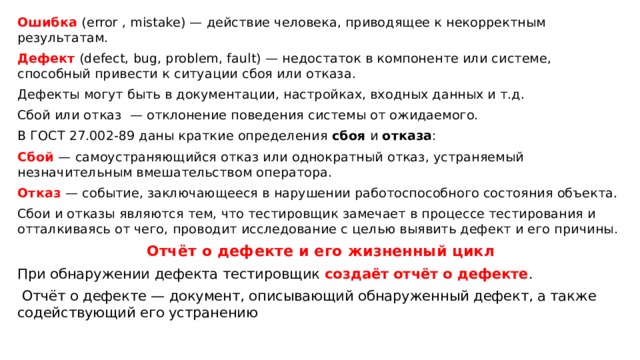 Ошибка (error , mistake) — действие человека, приводящее к некорректным результатам. Дефект (defect, bug, problem, fault) — недостаток в компоненте или системе, способный привести к ситуации сбоя или отказа. Дефекты могут быть в документации, настройках, входных данных и т.д. Сбой или отказ — отклонение поведения системы от ожидаемого. В ГОСТ 27.002-89 даны краткие определения сбоя и отказа : Сбой — самоустраняющийся отказ или однократный отказ, устраняемый незначительным вмешательством оператора. Отказ — событие, заключающееся в нарушении работоспособного состояния объекта. Сбои и отказы являются тем, что тестировщик замечает в процессе тестирования и отталкиваясь от чего, проводит исследование с целью выявить дефект и его причины. Отчёт о дефекте и его жизненный цикл При обнаружении дефекта тестировщик создаёт отчёт о дефекте . Отчёт о дефекте — документ, описывающий обнаруженный дефект, а также содействующий его устранению