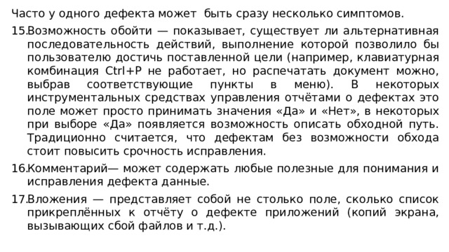 Часто у одного дефекта может быть сразу несколько симптомов. Возможность обойти — показывает, существует ли альтернативная последовательность действий, выполнение которой позволило бы пользователю достичь поставленной цели (например, клавиатурная комбинация Ctrl+P не работает, но распечатать документ можно, выбрав соответствующие пункты в меню). В некоторых инструментальных средствах управления отчётами о дефектах это поле может просто принимать значения «Да» и «Нет», в некоторых при выборе «Да» появляется возможность описать обходной путь. Традиционно считается, что дефектам без возможности обхода стоит повысить срочность исправления. Комментарий— может содержать любые полезные для понимания и исправления дефекта данные. Вложения — представляет собой не столько поле, сколько список прикреплённых к отчёту о дефекте приложений (копий экрана, вызывающих сбой файлов и т.д.). 