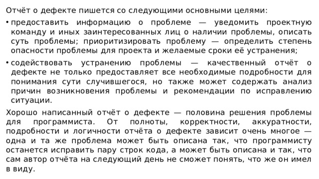 Отчёт о дефекте пишется со следующими основными целями: предоставить информацию о проблеме — уведомить проектную команду и иных заинтересованных лиц о наличии проблемы, описать суть проблемы; приоритизировать проблему — определить степень опасности проблемы для проекта и желаемые сроки её устранения; содействовать устранению проблемы — качественный отчёт о дефекте не только предоставляет все необходимые подробности для понимания сути случившегося, но также может содержать анализ причин возникновения проблемы и рекомендации по исправлению ситуации. Хорошо написанный отчёт о дефекте — половина решения проблемы для программиста. От полноты, корректности, аккуратности, подробности и логичности отчёта о дефекте зависит очень многое — одна и та же проблема может быть описана так, что программисту останется исправить пару строк кода, а может быть описана и так, что сам автор отчёта на следующий день не сможет понять, что же он имел в виду. 