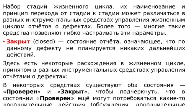 Набор стадий жизненного цикла, их наименование и принцип перехода от стадии к стадии может различаться в разных инструментальных средствах управления жизненным циклом отчётов о дефектах. Более того — многие такие средства позволяют гибко настраивать эти параметры. Закрыт (closed) — состояние отчёта, означающее, что по данному дефекту не планируется никаких дальнейших действий. Здесь есть некоторые расхождения в жизненном цикле, принятом в разных инструментальных средствах управления отчётами о дефектах: В некоторых средствах существуют оба состояния — « Проверен » и « Закрыт », чтобы подчеркнуть, что в состоянии « Проверен » ещё могут потребоваться какие-то дополнительные действия (обсуждения, дополнительные проверки) в то время как состояние « Закрыт » означает «с дефектом покончено, больше к этому вопросу не возвращаемся». В некоторых средствах одного из состояний нет (оно поглощается другим) 