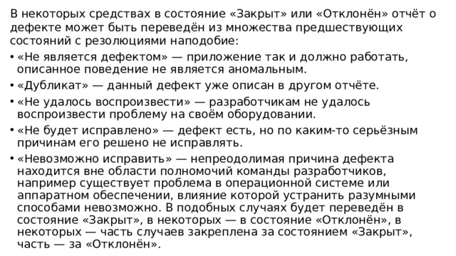 В некоторых средствах в состояние «Закрыт» или «Отклонён» отчёт о дефекте может быть переведён из множества предшествующих состояний с резолюциями наподобие: «Не является дефектом» — приложение так и должно работать, описанное поведение не является аномальным. «Дубликат» — данный дефект уже описан в другом отчёте. «Не удалось воспроизвести» — разработчикам не удалось воспроизвести проблему на своём оборудовании. «Не будет исправлено» — дефект есть, но по каким-то серьёзным причинам его решено не исправлять. «Невозможно исправить» — непреодолимая причина дефекта находится вне области полномочий команды разработчиков, например существует проблема в операционной системе или аппаратном обеспечении, влияние которой устранить разумными способами невозможно. В подобных случаях будет переведён в состояние «Закрыт», в некоторых — в состояние «Отклонён», в некоторых — часть случаев закреплена за состоянием «Закрыт», часть — за «Отклонён».