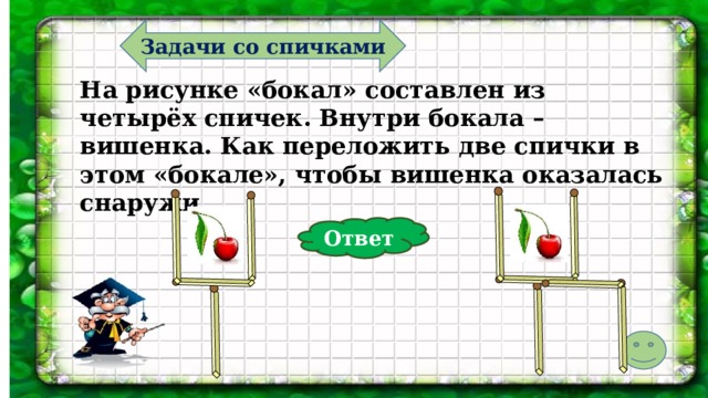 Задачи со спичками На рисунке «бокал» составлен из четырёх спичек. Внутри бокала – вишенка. Как переложить две спички в этом «бокале», чтобы вишенка оказалась снаружи. Ответ  