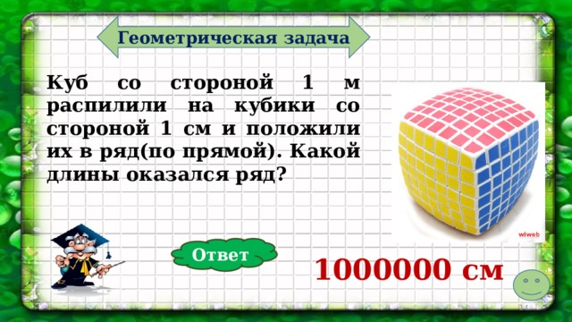 Геометрическая задача Куб со стороной 1 м распилили на кубики со стороной 1 см и положили их в ряд(по прямой). Какой длины оказался ряд? Ответ 1000000 см   