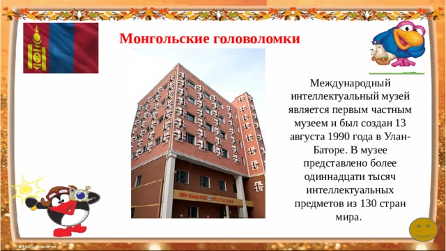 Монгольские головоломки Международный интеллектуальный музей является первым частным музеем и был создан 13 августа 1990 года в Улан-Баторе. В музее представлено более одиннадцати тысяч интеллектуальных предметов из 130 стран мира. 