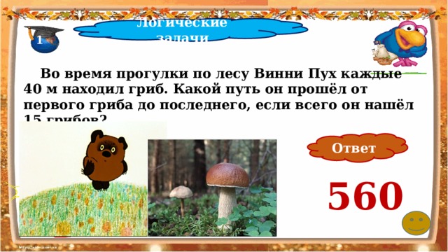 Логические задачи 1  Во время прогулки по лесу Винни Пух каждые 40 м находил гриб. Какой путь он прошёл от первого гриба до последнего, если всего он нашёл 15 грибов? Ответ 560 