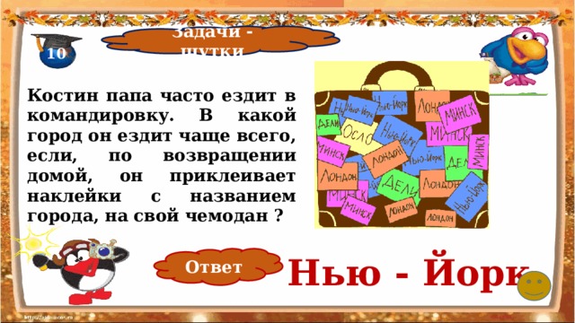Задачи - шутки 10 Костин папа часто ездит в командировку. В какой город он ездит чаще всего, если, по возвращении домой, он приклеивает наклейки с названием города, на свой чемодан ? Нью - Йорк Ответ 