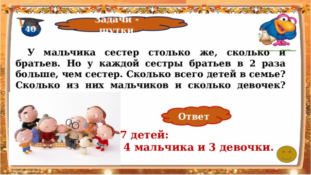 Задачи - шутки 40  У мальчика сестер столько же, сколько и братьев. Но у каждой сестры братьев в 2 раза больше, чем сестер. Сколько всего детей в семье? Сколько из них мальчиков и сколько девочек?   Ответ 7 детей:  4 мальчика и 3 девочки. 