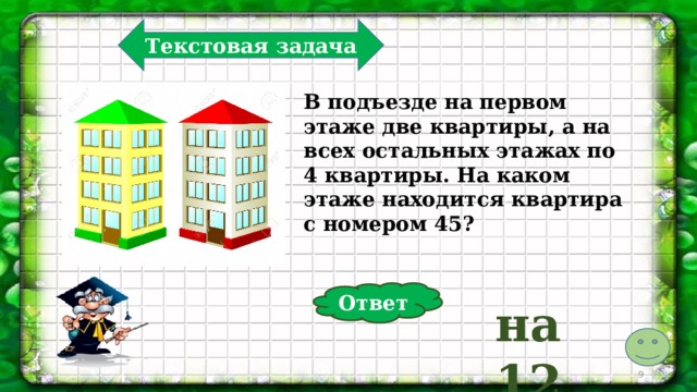 Текстовая задача В подъезде на первом этаже две квартиры, а на всех остальных этажах по 4 квартиры. На каком этаже находится квартира с номером 45? Ответ на 12  