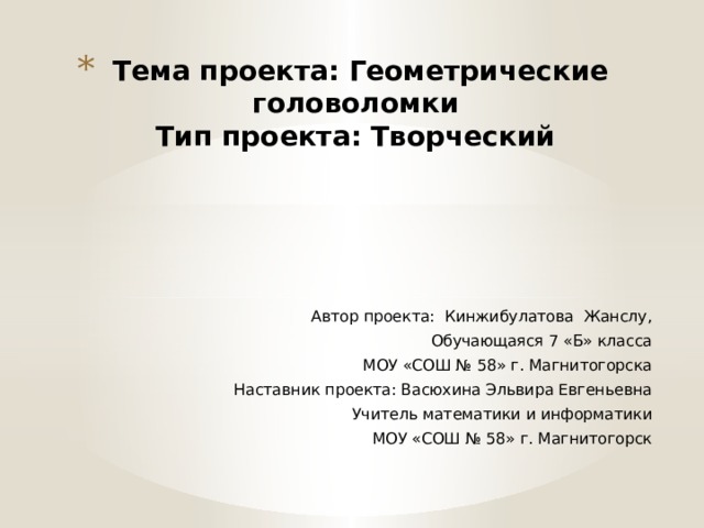 Тема проекта: Геометрические головоломки  Тип проекта: Творческий Автор проекта: Кинжибулатова Жанслу, Обучающаяся 7 «Б» класса МОУ «СОШ № 58» г. Магнитогорска Наставник проекта: Васюхина Эльвира Евгеньевна Учитель математики и информатики МОУ «СОШ № 58» г. Магнитогорск 