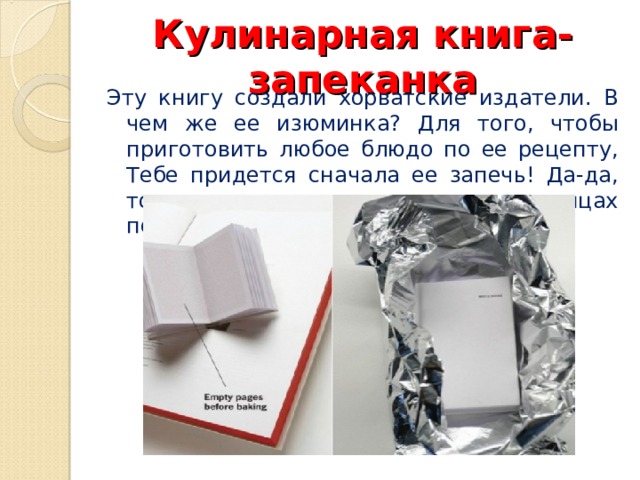 Кулинарная книга-запеканка Эту книгу создали хорватские издатели. В чем же ее изюминка? Для того, чтобы приготовить любое блюдо по ее рецепту, Тебе придется сначала ее запечь! Да-да, только после этого на ее страницах появится текст. 