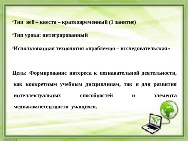   Тип веб – квеста – кратковременный (1 занятие)  Тип урока: интегрированный  Использованная технология «проблемно – исследовательская»   Цель: Формирование интереса к познавательной деятельности, как конкретным учебным дисциплинам, так и для развития интеллектуальных способностей и элемента медиакомпетентности учащихся.   