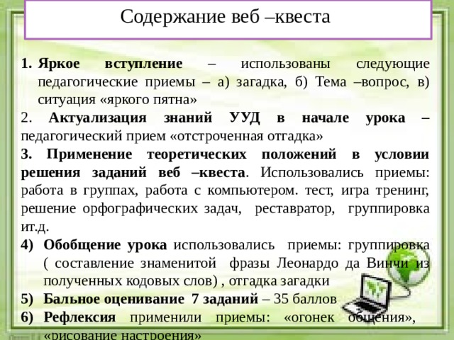 Содержание веб –квеста  Яркое вступление – использованы следующие педагогические приемы – а) загадка, б) Тема –вопрос, в) ситуация «яркого пятна» 2. Актуализация знаний УУД в начале урока – педагогический прием «отстроченная отгадка»   3. Применение теоретических положений в условии решения заданий веб –квеста . Использовались приемы: работа в группах, работа с компьютером. тест, игра тренинг, решение орфографических задач, реставратор, группировка ит.д. Обобщение урока использовались приемы: группировка ( составление знаменитой фразы Леонардо да Винчи из полученных кодовых слов) , отгадка загадки Бальное оценивание 7 заданий – 35 баллов Рефлексия применили приемы: «огонек общения», «рисование настроения»   