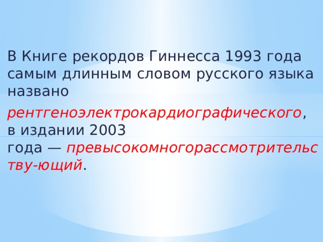 В Книге рекордов Гиннесса 1993 года самым длинным словом русского языка названо  рентгеноэлектрокардиографического , в издании 2003 года —  превысокомногорассмотрительству-ющий .     