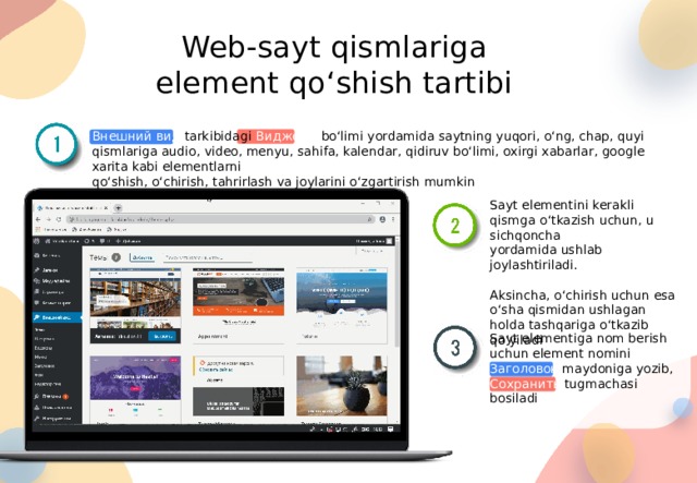 Web-sayt qismlariga element qo‘shish tartibi Внешний вид tarkibidagi Виджеты bo‘limi yordamida saytning yuqori, o‘ng, chap, quyi qismlariga audio, video, menyu, sahifa, kalendar, qidiruv bo‘limi, oxirgi xabarlar, google xarita kabi elementlarni qo‘shish, o‘chirish, tahrirlash va joylarini o‘zgartirish mumkin Sayt elementini kerakli qismga o‘tkazish uchun, u sichqoncha yordamida ushlab joylashtiriladi. Aksincha, o‘chirish uchun esa o‘sha qismidan ushlagan holda tashqariga o‘tkazib qo‘yiladi Sayt elementiga nom berish uchun element nomini Заголовок maydoniga yozib, Сохранить tugmachasi bosiladi 