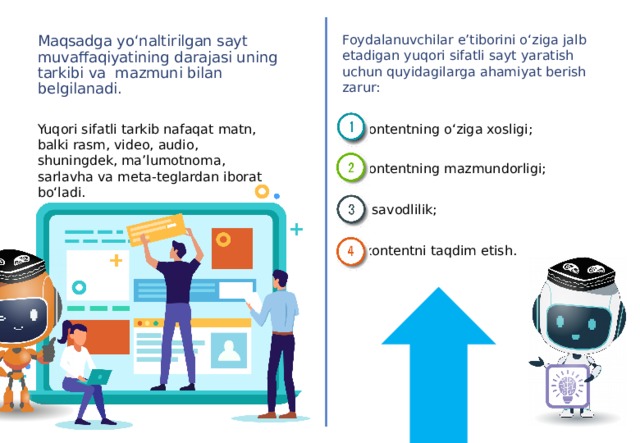 Foydalanuvchilar e’tiborini o‘ziga jalb etadigan yuqori sifatli sayt yaratish uchun quyidagilarga ahamiyat berish zarur: Maqsadga yo‘naltirilgan sayt muvaffaqiyatining darajasi uning tarkibi va mazmuni bilan belgilanadi. Yuqori sifatli tarkib nafaqat matn, balki rasm, video, audio, shuningdek, ma’lumotnoma, sarlavha va meta-teglardan iborat bo‘ladi. kontentning o‘ziga xosligi; kontentning mazmundorligi; savodlilik; kontentni taqdim etish.  