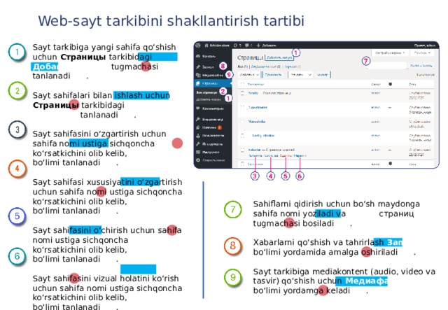 Web-sayt tarkibini shakllantirish tartibi Sayt tarkibiga yangi sahifa qo‘shish uchun Страницы tarkibidagi Добавить  новую tugmachasi tanlanadi (1) . Sayt sahifalari bilan ishlash uchun Страницы tarkibidagi Все страницы tanlanadi (2) . Sayt sahifasini o‘zgartirish uchun sahifa nomi ustiga sichqoncha ko‘rsatkichini olib kelib, Изменить bo‘limi tanlanadi (3) . Sayt sahifasi xususiyatini o‘zgartirish uchun sahifa nomi ustiga sichqoncha ko‘rsatkichini olib kelib, Свойствa bo‘limi tanlanadi (4) . Sayt sahifasini o‘chirish uchun sahifa nomi ustiga sichqoncha ko‘rsatkichini olib kelib, Удалить bo‘limi tanlanadi (5) . Sayt sahifasini vizual holatini ko‘rish uchun sahifa nomi ustiga sichqoncha ko‘rsatkichini olib kelib, Перейти bo‘limi tanlanadi (6) . Sahiflarni qidirish uchun bo‘sh maydonga sahifa nomi yoziladi va Поиск страниц tugmachasi bosiladi (7) . Xabarlarni qo‘shish va tahrirlash Записи bo‘limi yordamida amalga oshiriladi (8) . Sayt tarkibiga mediakontent (audio, video va tasvir) qo‘shish uchun Медиафайлы bo‘limi yordamga keladi (9) . 