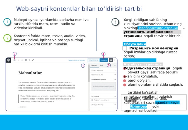 Web-saytni kontentlar bilan to‘ldirish tartibi Muloqot oynasi yordamida sarlavha nomi va tarkibi sifatida matn, rasm, audio va videolar kiritiladi. Yangi kiritilgan sahifaning xususiyatlarini sozlash uchun o‘ng blokdagi Изображение страницы – установить изображение страницы orqali tasvirlar kiritish; Обсуждение Kontent sifatida matn, tasvir, audio, video, ro‘yxat, jadval, iqtibos va boshqa turdagi har xil bloklarni kiritish mumkin.  Разрешить комментарии  orqali izohlar qoldirishga ruxsat berish; Атрибуты страницы Родительская страницa orqali  obyekt qaysi sahifaga tegishli ekanligini ko‘rsatish,  parol qo‘yish,  ularni qoralama sifatida saqlash,  tartibini ko‘rsatish va hokazo amallarni bajarish mumkin. Sahifaning tarkibi kiritilib, xususiyatlari sozlangandan keyin Oпубликовать yoki Обновить tugmachasi bosiladi. 