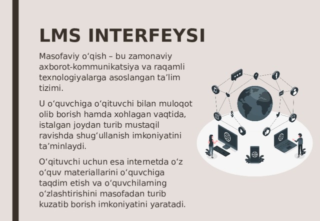 LMS INTERFEYSI Masofaviy o‘qish – bu zamonaviy axborot-kommunikatsiya va raqamli texnologiyalarga asoslangan ta’lim tizimi. U o‘quvchiga o‘qituvchi bilan muloqot olib borish hamda xohlagan vaqtida, istalgan joydan turib mustaqil ravishda shug‘ullanish imkoniyatini ta’minlaydi. O‘qituvchi uchun esa internetda o‘z o‘quv materiallarini o‘quvchiga taqdim etish va o‘quvchilarning o‘zlashtirishini masofadan turib kuzatib borish imkoniyatini yaratadi. 