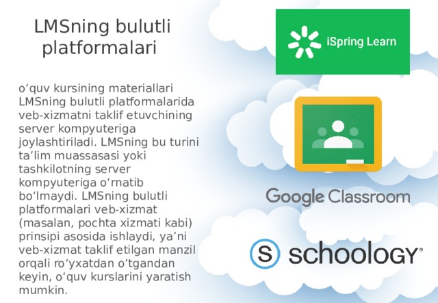 LMSning bulutli platformalari o‘quv kursining materiallari LMSning bulutli platformalarida veb-xizmatni taklif etuvchining server kompyuteriga joylashtiriladi. LMSning bu turini ta’lim muassasasi yoki tashkilotning server kompyuteriga o‘rnatib bo‘lmaydi. LMSning bulutli platformalari veb-xizmat (masalan, pochta xizmati kabi) prinsipi asosida ishlaydi, ya’ni veb-xizmat taklif etilgan manzil orqali ro‘yxatdan o‘tgandan keyin, o‘quv kurslarini yaratish mumkin. 