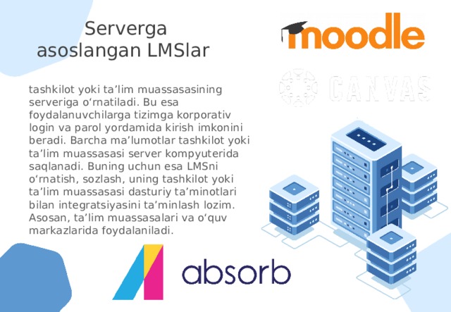 Serverga asoslangan LMSlar tashkilot yoki ta’lim muassasasining serveriga o‘rnatiladi. Bu esa foydalanuvchilarga tizimga korporativ login va parol yordamida kirish imkonini beradi. Barcha ma’lumotlar tashkilot yoki ta’lim muassasasi server kompyuterida saqlanadi. Buning uchun esa LMSni o‘rnatish, sozlash, uning tashkilot yoki ta’lim muassasasi dasturiy ta’minotlari bilan integratsiyasini ta’minlash lozim. Asosan, ta’lim muassasalari va o‘quv markazlarida foydalaniladi.  