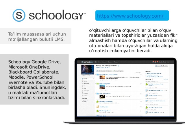 https://www.schoology.com/ o‘qituvchilarga o‘quvchilar bilan o‘quv materiallari va topshiriqlar yuzasidan fikr almashish hamda o‘quvchilar va ularning ota-onalari bilan uyushgan holda aloqa o‘rnatish imkoniyatini beradi. Ta’lim muassasalari uchun mo‘ljallangan bulutli LMS. Schoology Google Drive, Microsoft OneDrive, Blackboard Collaborate, Moodle, PowerSchool, Evernote va YouTube bilan birlasha oladi. Shuningdek, u maktab ma’lumotlari tizimi bilan sinxronlashadi. 