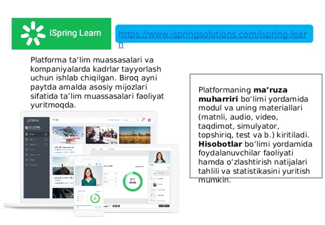 https://www.ispringsolutions.com/ispring-learn Platforma ta’lim muassasalari va kompaniyalarda kadrlar tayyorlash uchun ishlab chiqilgan. Biroq ayni paytda amalda asosiy mijozlari sifatida ta’lim muassasalari faoliyat yuritmoqda. Platformaning ma’ruza muharriri bo‘limi yordamida modul va uning materiallari (matnli, audio, video, taqdimot, simulyator, topshiriq, test va b.) kiritiladi. Hisobotlar bo‘limi yordamida foydalanuvchilar faoliyati hamda o‘zlashtirish natijalari tahlili va statistikasini yuritish mumkin. 