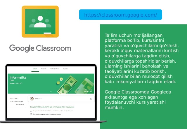 https://classroom.google.com/ Ta’lim uchun mo‘ljallangan platforma bo‘lib, kurs/sinfni yaratish va o‘quvchilarni qo‘shish, kerakli o‘quv materiallarini kiritish va o‘quvchilarga taqdim etish, o‘quvchilarga topshiriqlar berish, ularning ishlarini baholash va faoliyatilarini kuzatib borish, o‘quvchilar bilan muloqot qilish kabi imkoniyatlarni taqdim etadi. Google Classroomda Googleda akkauntga ega xohlagan foydalanuvchi kurs yaratishi mumkin. 