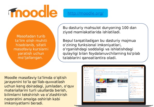 http://moodle.org/ Bu dasturiy mahsulot dunyoning 100 dan ziyod mamlakatlarida ishlatiladi. Bepul tarqatiladigan bu dasturiy majmua o‘zining funksional imkoniyatlari, o‘rganishdagi soddaligi va ishlatishdagi qulayligi bilan foydalanuvchilarning ko‘plab talablarini qanoatlantira oladi. Masofadan turib ta’lim olish muhiti hisoblanib, sifatli masofaviy kurslarni yaratish uchun mo‘ljallangan. Moodle masofaviy ta’limda o‘qitish jarayonini to‘la qo‘llab-quvvatlash uchun keng doiradagi, jumladan, o‘quv materiallarini turli usullarda berish, bilimlarni tekshirish va o‘zlashtirish nazoratini amalga oshirish kabi imkoniyatlarni beradi. 