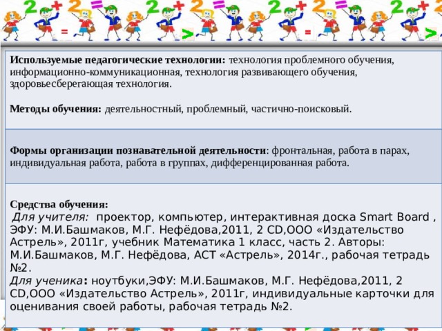 Используемые педагогические технологии: технология проблемного обучения, информационно-коммуникационная, технология развивающего обучения, здоровьесберегающая технология.  Методы обучения: деятельностный, проблемный, частично-поисковый. Формы организации познавательной деятельности : фронтальная, работа в парах, индивидуальная работа, работа в группах, дифференцированная работа. Средства обучения:  Для учителя:  проектор, компьютер, интерактивная доска Smart Board , ЭФУ: М.И.Башмаков, М.Г. Нефёдова,2011, 2 СD,ООО «Издательство Астрель», 2011г, учебник  Математика 1 класс, часть 2. Авторы: М.И.Башмаков, М.Г. Нефёдова, АСТ «Астрель», 2014г., рабочая тетрадь №2. Для ученика : ноутбуки,ЭФУ: М.И.Башмаков, М.Г. Нефёдова,2011, 2 СD,ООО «Издательство Астрель», 2011г, индивидуальные карточки для оценивания своей работы, рабочая тетрадь №2. . 