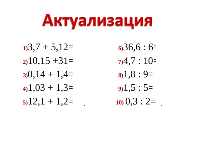 1) 3,7 + 5,12=8,82 6) 36,6 : 6=6,1 2) 10,15 +31=41, 15 7) 4,7 : 10=0,47 3) 0,14 + 1,4=1,54 8) 1,8 : 9=0,2 4) 1,03 + 1,3=2,33 9) 1,5 : 5=0,3 5) 12,1 + 1,2=13,3 10) 0,3 : 2=0,15 